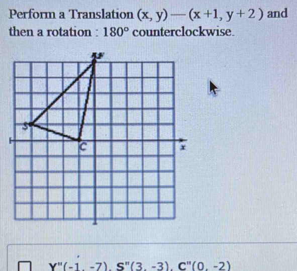 Perform a Translation (x,y)-(x+1,y+2) and 
then a rotation : 180° counterclockwise.
Y''(-1,-7), S''(3,-3). C''(0,-2)