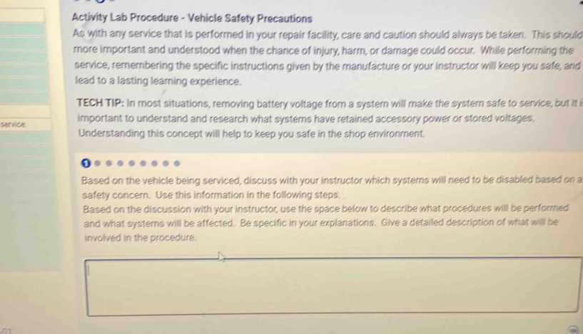 Activity Lab Procedure - Vehicle Safety Precautions 
As with any service that is performed in your repair facility, care and caution should always be taken. This should 
more important and understood when the chance of injury, harm, or damage could occur. While performing the 
service, remembering the specific instructions given by the manufacture or your instructor will keep you safe, and 
lead to a lasting learning experience. 
TECH TIP: In most situations, removing battery voltage from a systern will make the system safe to service, but it i 
service. important to understand and research what systems have retained accessory power or stored voltages. 
Understanding this concept will help to keep you safe in the shop environment. 
Based on the vehicle being serviced, discuss with your instructor which systems will need to be disabled based on a 
safety concern. Use this information in the following steps. 
Based on the discussion with your instructor, use the space below to describe what procedures will be performed 
and what systemns will be affected. Be specific in your explanations. Give a detailed description of what will be 
involved in the procedure.