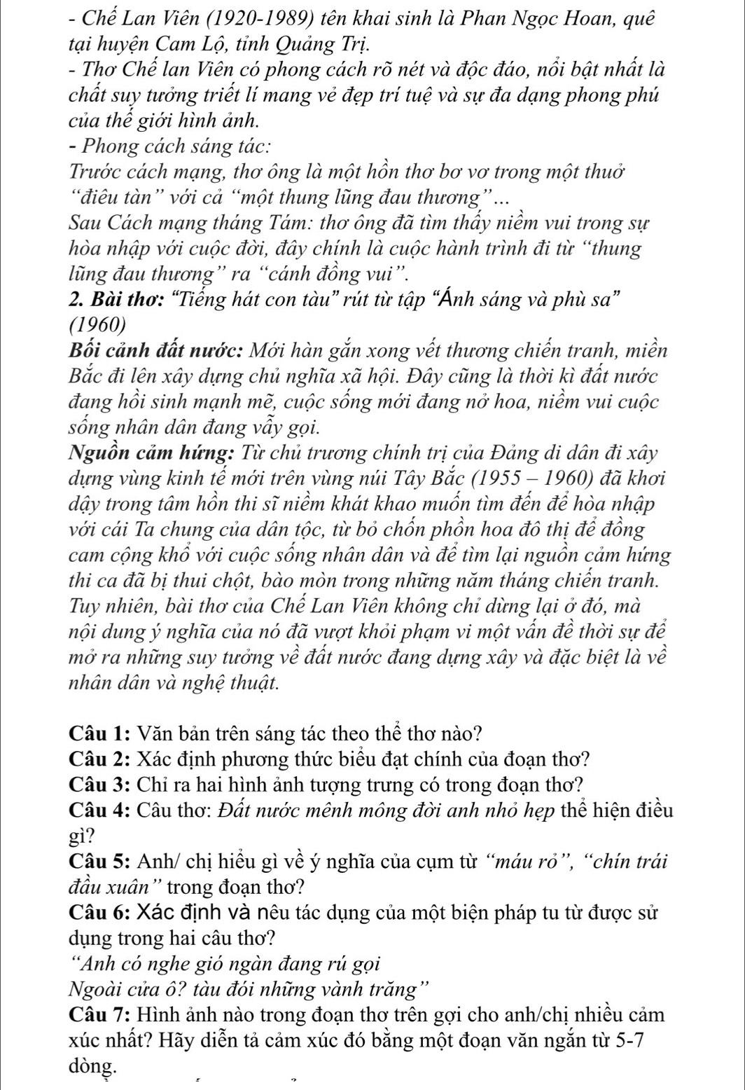 Chế Lan Viên (1920-1989) tên khai sinh là Phan Ngọc Hoan, quê
tại huyện Cam Lộ, tỉnh Quảng Trị.
- Thơ Chế lan Viên có phong cách rõ nét và độc đáo, nổi bật nhất là
chất suy tưởng triết lí mang vẻ đẹp trí tuệ và sự đa dạng phong phú
của thế giới hình ảnh.
- Phong cách sáng tác:
Trước cách mạng, thơ ông là một hồn thơ bơ vơ trong một thuở
điêu tàn” với cả “một thung lũng đau thương”...
Sau Cách mạng tháng Tám: thơ ông đã tìm thấy niềm vui trong sự
hòa nhập với cuộc đời, đây chính là cuộc hành trình đi từ “thung
lũng đau thương” ra “cánh đồng vui”.
2. Bài thơ: “Tiếng hát con tàu” rút từ tập “Ánh sáng và phù sa”
(1960)
Bối cảnh đất nước: Mới hàn gắn xong vết thương chiến tranh, miền
Bắc đi lên xây dựng chủ nghĩa xã hội. Đây cũng là thời kì đất nước
đang hồi sinh mạnh mẽ, cuộc sống mới đang nở hoa, niềm vui cuộc
sống nhân dân đang vẫy gọi.
Nguồn cảm hứng: Từ chủ trương chính trị của Đảng di dân đi xây
dựng vùng kinh tế mới trên vùng núi Tây Bắc (1955 - 1960) đã khơi
dậy trong tâm hồn thi sĩ niềm khát khao muốn tìm đến để hòa nhập
với cái Ta chung của dân tộc, từ bỏ chốn phồn hoa đô thị để đồng
cam cộng khổ với cuộc sống nhân dân và để tìm lại nguồn cảm hứng
thi ca đã bị thui chột, bào mòn trong những năm tháng chiến tranh.
Tuy nhiên, bài thơ của Chế Lan Viên không chỉ dừng lại ở đó, mà
nội dung ý nghĩa của nó đã vượt khỏi phạm vi một vấn đề thời sự để
mở ra những suy tưởng về đất nước đang dựng xây và đặc biệt là về
nhân dân và nghệ thuật.
Câu 1: Văn bản trên sáng tác theo thể thơ nào?
Câu 2: Xác định phương thức biểu đạt chính của đoạn thơ?
Câu 3: Chỉ ra hai hình ảnh tượng trưng có trong đoạn thơ?
Câu 4: Câu thơ: Đất nước mênh mông đời anh nhỏ hẹp thể hiện điều
gì?
Câu 5: Anh/ chị hiểu gì về ý nghĩa của cụm từ “máu rỏ”, “chín trái
đầu xuân '' trong đoạn thơ?
Câu 6: Xác định và nêu tác dụng của một biện pháp tu từ được sử
dụng trong hai câu thơ?
“Anh có nghe gió ngàn đang rú gọi
Ngoài cửa ô? tàu đói những vành trăng''
Câu 7: Hình ảnh nào trong đoạn thơ trên gợi cho anh/chị nhiều cảm
xúc nhất? Hãy diễn tả cảm xúc đó bằng một đoạn văn ngắn từ 5-7
dòng.