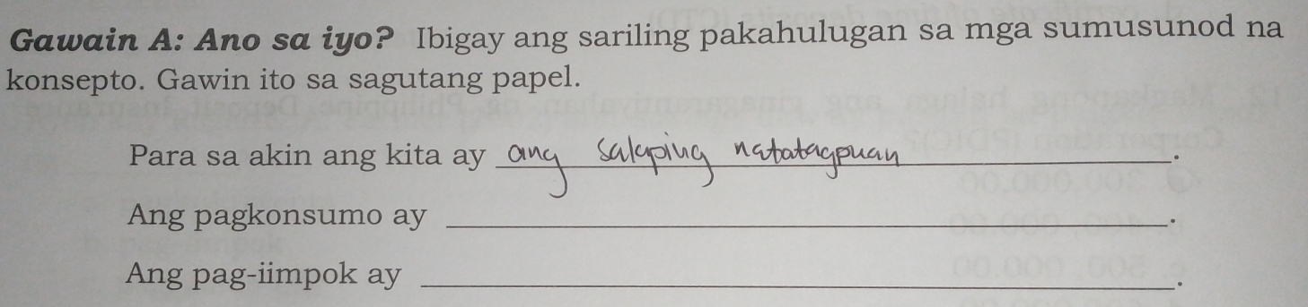 G@wain A: Ano sa iyo? Ibigay ang sariling pakahulugan sa mga sumusunod na 
konsepto. Gawin ito sa sagutang papel. 
Para sa akin ang kita ay_ 
. 
Ang pagkonsumo ay_ 
. 
Ang pag-iimpok ay_ 
.