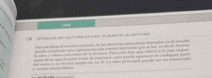 LEER 
D TécNICAs de LEctUra EficaZ. DuRantE la LEctura 
Para facilitar el reconocimiento de las distintas estructuras textuales, es de mucha 
ayuda construir una representación mental del texto que se lee, es decir, formar 
la idea o ideas concretas de la lectura. Para esto hay que referir a lo más impor- 
tante de lo que el autor trata de expresar; esto puede aparecer en cualquier parte 
del texto o en forma implícita en él. La idea principal puede ser un enunciado 
o varios enunciados. 
L a invitada (fragment