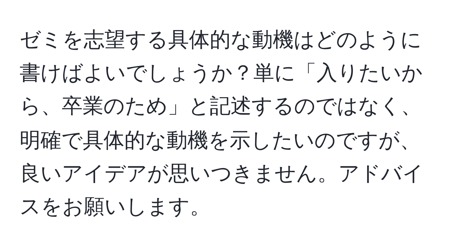 ゼミを志望する具体的な動機はどのように書けばよいでしょうか？単に「入りたいから、卒業のため」と記述するのではなく、明確で具体的な動機を示したいのですが、良いアイデアが思いつきません。アドバイスをお願いします。