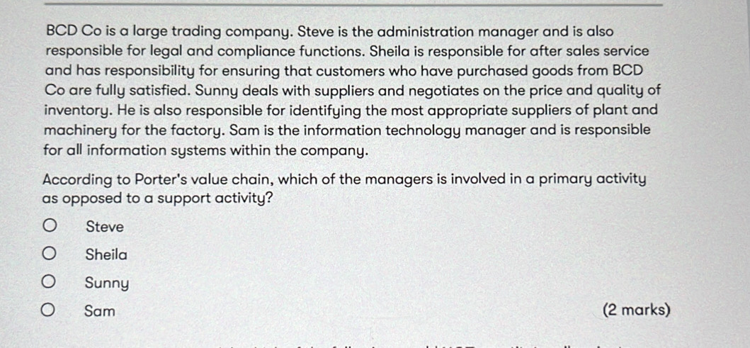 BCD Co is a large trading company. Steve is the administration manager and is also
responsible for legal and compliance functions. Sheila is responsible for after sales service
and has responsibility for ensuring that customers who have purchased goods from BCD
Co are fully satisfied. Sunny deals with suppliers and negotiates on the price and quality of
inventory. He is also responsible for identifying the most appropriate suppliers of plant and
machinery for the factory. Sam is the information technology manager and is responsible
for all information systems within the company.
According to Porter's value chain, which of the managers is involved in a primary activity
as opposed to a support activity?
Steve
Sheila
Sunny
Sam (2 marks)