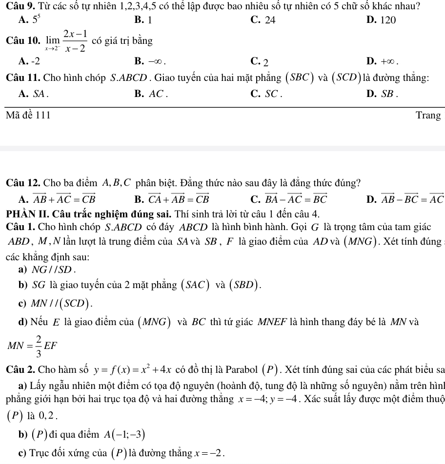 Từ các số tự nhiên 1,2,3,4,5 có thể lập được bao nhiêu số tự nhiên có 5 chữ số khác nhau?
A. 5^5 B. 1 C. 24 D. 120
Câu 10. limlimits _xto 2^- (2x-1)/x-2  có giá trị bằng
A. -2 B. -∞ . C. 2 D. +∞ .
Câu 11. Cho hình chóp S.ABCD . Giao tuyến của hai mặt phẳng (SBC) và (SCD)là đường thắng:
A. SA . B. AC . C. SC . D. SB .
Mã đề 111 Trang
Câu 12. Cho ba điểm A, B,C phân biệt. Đẳng thức nào sau đây là đẳng thức đúng?
A. vector AB+vector AC=vector CB B. vector CA+vector AB=vector CB C. vector BA-vector AC=vector BC D. vector AB-vector BC=vector AC
PHÀN II. Câu trắc nghiệm đúng sai. Thí sinh trả lời từ câu 1 đến ở cwidehat au4.
Câu 1. Cho hình chóp S.ABCD có đáy ABCD là hình bình hành. Gọi G là trọng tâm của tam giác
ABD , M , N lần lượt là trung điểm của SA và SB , F là giao điểm của AD và (MNG). Xét tính đúng
các khẳng định sau:
a) NG//SD.
b) SG là giao tuyến của 2 mặt phẳng (SAC) và (SBD).
c) MN//(SCD).
d) Nếu E là giao điểm của (MNG) và BC thì tứ giác MNEF là hình thang đáy bé là MN và
MN= 2/3 EF
Câu 2. Cho hàm số y=f(x)=x^2+4x có đồ thị là Parabol (P). Xét tính đúng sai của các phát biểu sa
a) Lấy ngẫu nhiên một điểm có tọa độ nguyên (hoành độ, tung độ là những số nguyên) nằm trên hình
phẳng giới hạn bởi hai trục tọa độ và hai đường thắng x=-4;y=-4. Xác suất lấy được một điểm thuộ
(P) là 0,2 .
b) (P)đi qua điểm A(-1;-3)
c) Trục đối xứng của (P) là đường thắng x=-2.