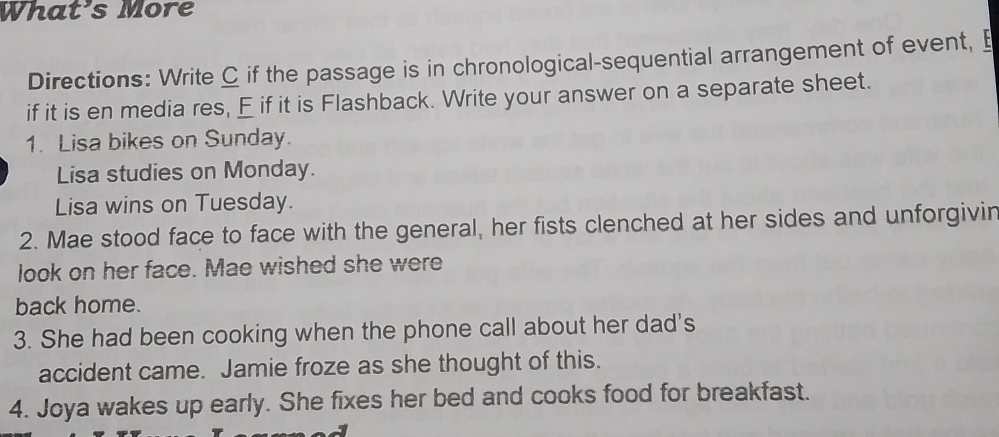 What's More 
Directions: Write C if the passage is in chronological-sequential arrangement of event, E 
if it is en media res, E if it is Flashback. Write your answer on a separate sheet. 
1. Lisa bikes on Sunday. 
Lisa studies on Monday. 
Lisa wins on Tuesday. 
2. Mae stood face to face with the general, her fists clenched at her sides and unforgivin 
look on her face. Mae wished she were 
back home. 
3. She had been cooking when the phone call about her dad's 
accident came. Jamie froze as she thought of this. 
4. Joya wakes up early. She fixes her bed and cooks food for breakfast.