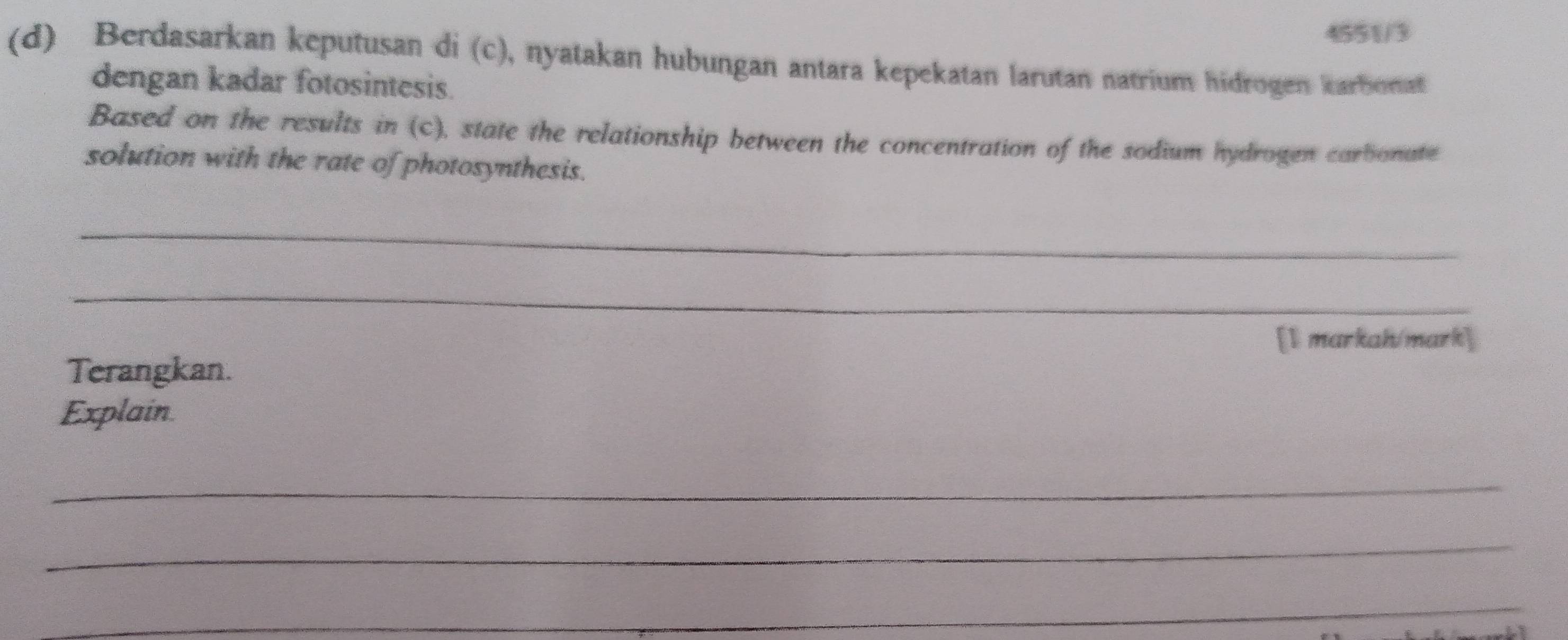 4551/3 
(d) Berdasarkan keputusan di (c), nyatakan hubungan antara kepekatan larutan natrium hidrogen karbonat 
dengan kadar fotosintesis. 
Based on the results in (c), state the relationship between the concentration of the sodium hydrogen carbionate 
solution with the rate of photosynthesis. 
_ 
_ 
[1 markah/mark] 
Terangkan. 
Explain 
_ 
_ 
_