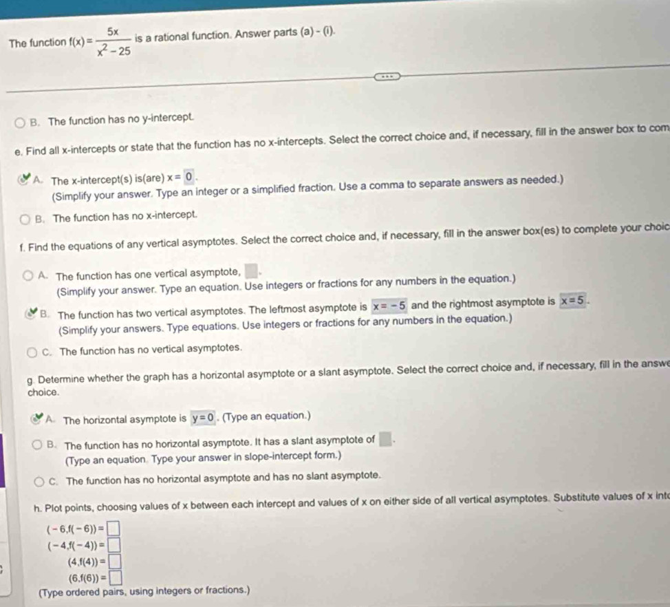 The function f(x)= 5x/x^2-25  is a rational function. Answer parts (a) - (i).
B. The function has no y-intercept.
e. Find all x-intercepts or state that the function has no x-intercepts. Select the correct choice and, if necessary, fill in the answer box to com
A. The x-intercept(s) is(are) x=0. 
(Simplify your answer. Type an integer or a simplified fraction. Use a comma to separate answers as needed.)
B. The function has no x-intercept.
f. Find the equations of any vertical asymptotes. Select the correct choice and, if necessary, fill in the answer box(es) to complete your choid
A. The function has one vertical asymptote,
(Simplify your answer. Type an equation. Use integers or fractions for any numbers in the equation.)
B. The function has two vertical asymptotes. The leftmost asymptote is x=-5 and the rightmost asymptote is x=5. 
(Simplify your answers. Type equations. Use integers or fractions for any numbers in the equation.)
C. The function has no vertical asymptotes.
g. Determine whether the graph has a horizontal asymptote or a slant asymptote. Select the correct choice and, if necessary, fill in the answ
choice.
A The horizontal asymptote is y=0. (Type an equation.)
B. The function has no horizontal asymptote. It has a slant asymptote of □ . 
(Type an equation. Type your answer in slope-intercept form.)
C. The function has no horizontal asymptote and has no slant asymptote.
h. Plot points, choosing values of x between each intercept and values of x on either side of all vertical asymptotes. Substitute values of x int
(-6,f(-6))=□
(-4,f(-4))=□
(4,f(4))=□
(6,f(6))=□
(Type ordered pairs, using integers or fractions.)