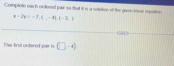 Complete each ordered pair so that it is a solution of the given linear equation.
x-2y=-7;(,-4), (-3,)
The first ordered pair is (□ ,-4).