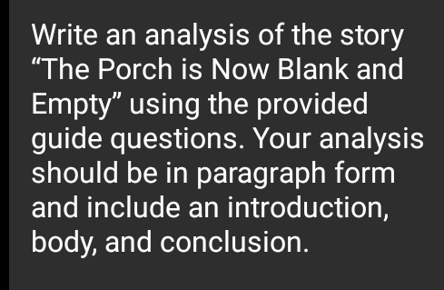 Write an analysis of the story 
“The Porch is Now Blank and 
Empty” using the provided 
guide questions. Your analysis 
should be in paragraph form 
and include an introduction, 
body, and conclusion.