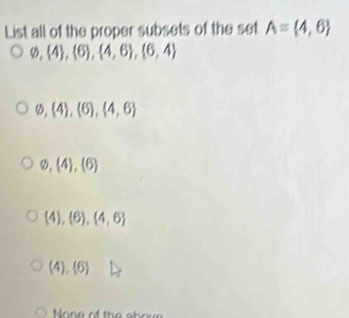 List all of the proper subsets of the set A= 4,6
varnothing , 4 , 6 ,  4,6 ,  6,4
varnothing , 4 , 6 ,  4,6
varnothing , 4 ,  6
 4), 6 , 4,6
(4), 6
None of the abov