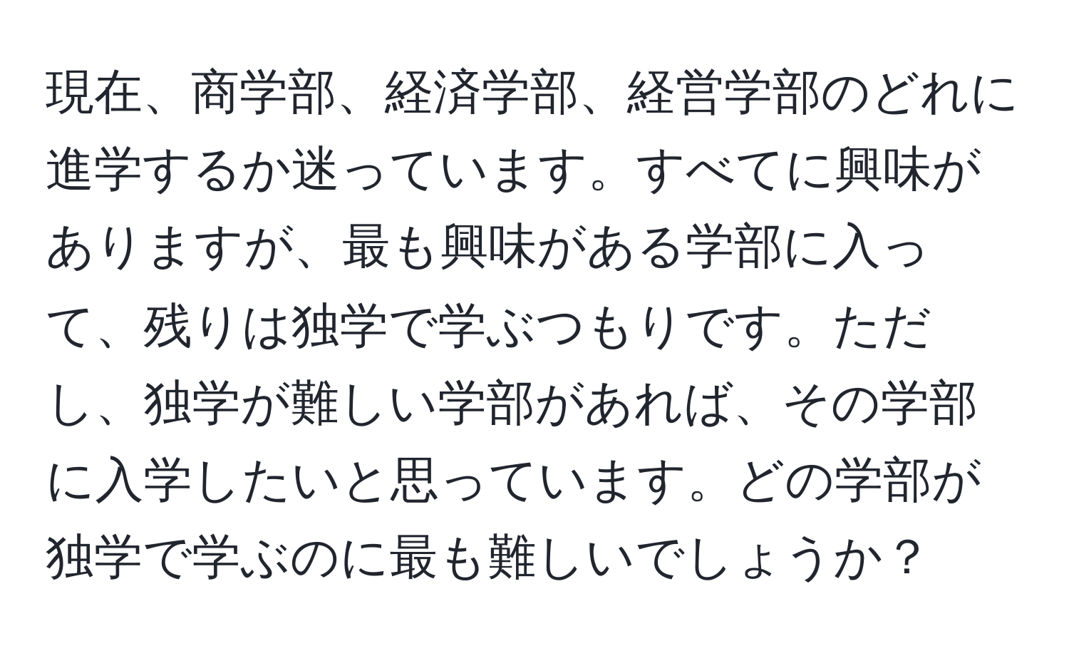 現在、商学部、経済学部、経営学部のどれに進学するか迷っています。すべてに興味がありますが、最も興味がある学部に入って、残りは独学で学ぶつもりです。ただし、独学が難しい学部があれば、その学部に入学したいと思っています。どの学部が独学で学ぶのに最も難しいでしょうか？