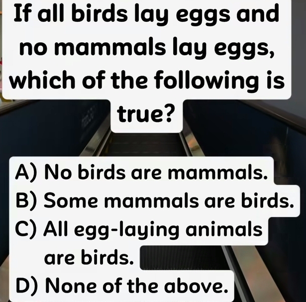 If all birds lay eggs and
no mammals lay eggs,
which of the following is
true?
A) No birds are mammals.
B) Some mammals are birds.
C) All egg-laying animals
are birds.
D) None of the above.