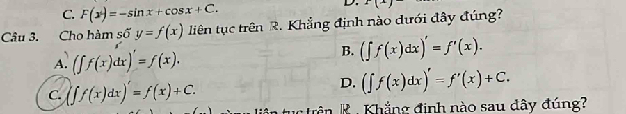 C. F(x)=-sin x+cos x+C. 
D. 1(x)
Câu 3. Cho hàm số y=f(x) liên tục trên R. Khẳng định nào dưới đây đúng?
A. (∈t f(x)dx)'=f(x).
B. (∈t f(x)dx)'=f'(x).
C. (∈t f(x)dx)'=f(x)+C.
D. (∈t f(x)dx)'=f'(x)+C. 
ân R . Khẳng đinh nào sau đây đúng?