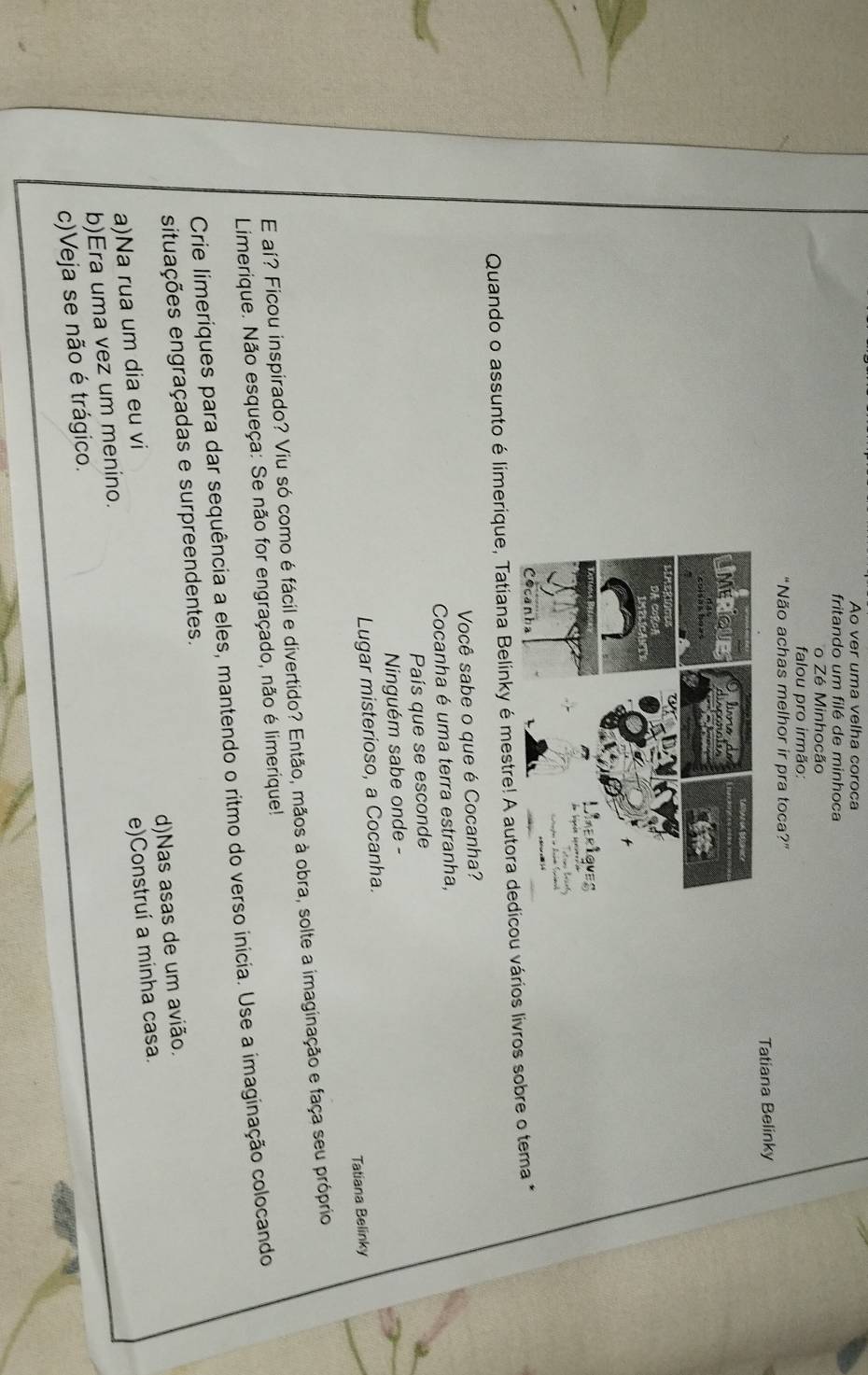 Ao ver uma velha coroca
fritando um filé de minhoca
o Zé Minhocão
falou pro irmão:
"Não achas melhor ir pra toca?"
Tatiana Belinky
Quando o assunto é limerique, Tatiana Belinky é mestre! A autora deu vários livros sobre o tema *
Você sabe o que é Cocanha?
Cocanha é uma terra estranha,
País que se esconde
Ninguém sabe onde -
Lugar misterioso, a Cocanha.
Tatiana Belinky
E aí? Ficou inspirado? Viu só como é fácil e divertido? Então, mãos à obra, solte a imaginação e faça seu próprio
Limerique. Não esqueça: Se não for engraçado, não é limerique!
Crie limeríques para dar sequência a eles, mantendo o ritmo do verso inicia. Use a imaginação colocando
situações engraçadas e surpreendentes.
a)Na rua um dia eu vi d)Nas asas de um avião.
b)Era uma vez um menino. e)Construí a minha casa.
c)Veja se não é trágico.
