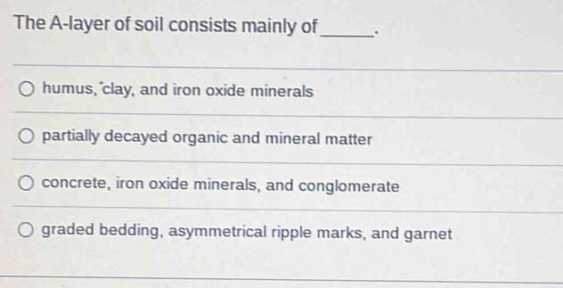 The A-layer of soil consists mainly of_ 
_ 
humus, 'clay, and iron oxide minerals 
_ 
partially decayed organic and mineral matter 
_ 
_ 
concrete, iron oxide minerals, and conglomerate 
_ 
graded bedding, asymmetrical ripple marks, and garnet 
_