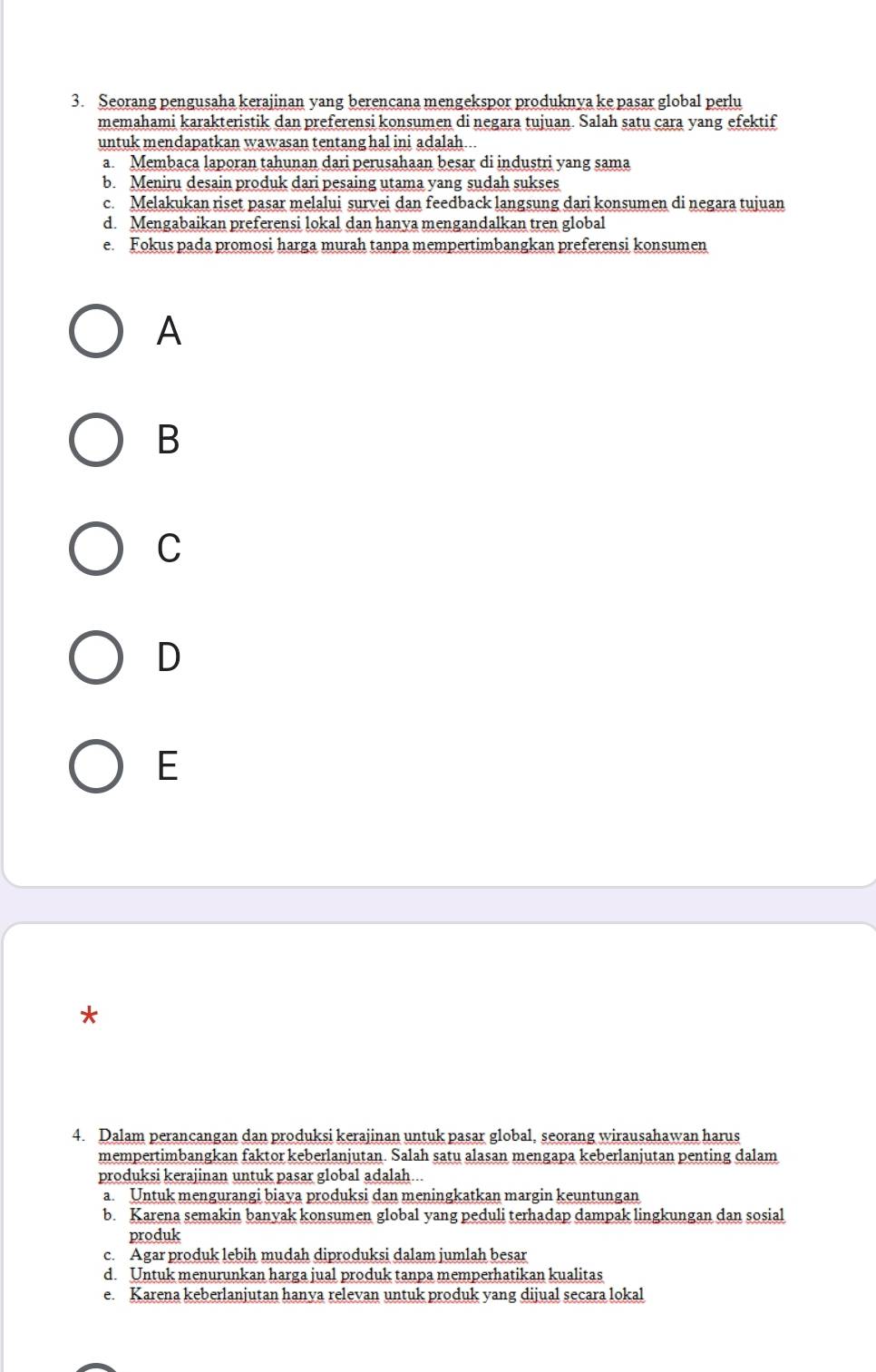 Seorang pengusaha kerajinan yang berencana mengekspor produknya ke pasar global perlu
memahami karakteristik dan preferensi konsumen di negara tujuan. Salah satu cara yang efektif
untuk mendapatkan wawasan tentang hal ini adalah...
a. Membaca laporan tahunan dari perusahaan besar di industri yang sama
b. Meniru desain produk dari pesaing utama yang sudah sukses
c. Melakukan riset pasar melalui survei dan feedback langsung dari konsumen di negara tujuan
d. Mengabaikan preferensi lokal dan hanya mengandalkan tren global
e. Fokus pada promosi harga murah tanpa mempertimbangkan preferensi konsumen
A
B
C
D
E
*
4. Dalam perancangan dan produksi kerajinan untuk pasar global, seorang wirausahawan harus
mempertimbangkan faktor keberlanjutan. Salah satu alasan mengapa keberlanjutan penting dalam
produksi kerajinan untuk pasar global adalah...
a. Untuk mengurangi biaya produksi dan meningkatkan margin keuntungan
b. Karena semakin banyak konsumen global yang peduli terhadap dampak lingkungan dan sosial
produk
c. Agar produk lebih mudah diproduksi dalam jumlah besar
d. Untuk menurunkan harga jual produk tanpa memperhatikan kualitas
e. Karena keberlanjutan hanva relevan untuk produk yang dijual secara lokal