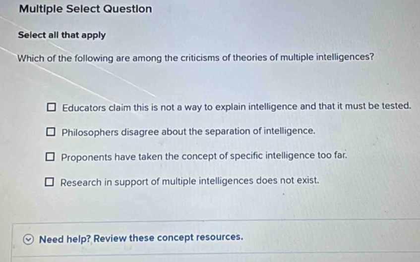 Multiple Select Question
Select all that apply
Which of the following are among the criticisms of theories of multiple intelligences?
Educators claim this is not a way to explain intelligence and that it must be tested.
Philosophers disagree about the separation of intelligence.
Proponents have taken the concept of specific intelligence too far.
Research in support of multiple intelligences does not exist.
Need help? Review these concept resources.