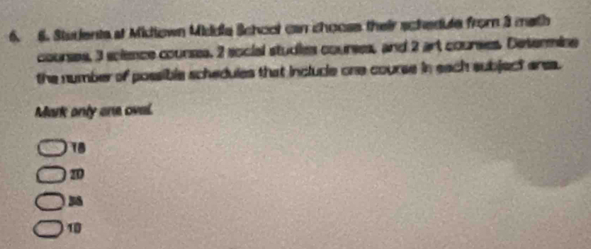 Stuients at Midiown Middia School can choose their schedute from 3 math
courses, 3 science courses. 2 social studies courses, and 2 art courses. Desermine
the number of possible schedules that inclucle one course in each subject erea.
Mark only one ovel.
18
2D
18