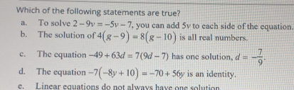 Which of the following statements are true?
a. To solve 2-9v=-5v-7 , you can add 5v to each side of the equation.
b. The solution of 4(g-9)=8(g-10) is all real numbers.
c. The cquation -49+63d=7(9d-7) has one solution, d=- 7/9 .
d. The equation -7(-8y+10)=-70+56y is an identity.
e Linear equations do not always have one solution