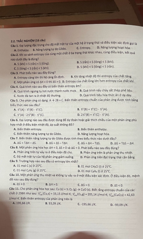 TRÁC NGHIỆM (16 câu)
Câu 1. Đại lượng đặc trưng cho độ mất trật tự của một hệ ở trạng thái và điều kiện xác định gọi là
A. Enthalpy. B. Năng lượng tự do Gibbs. C. Entropy. D. Năng lượng hoạt hóa.
Câu 2. Khi so sánh entropy của cùng một chất ở ba trạng thái khác nhau, cùng điều kiện, kết quả
nào dưới dây là đùng?
A. S(khi) B. S(rin)
C. S(ldng)<5(r^an) D. S(khi)
Câu 3. Phát biểu nào sau đây đúng?
A. Entropy càng lớn thì hệ càng ổn định. B. Khi tăng nhiệt độ thì entropy của chất tăng.
C. Một phản ứng có △ H<0</tex> thì △ S>0. D. Entropy của chất lỏng lớn hơn entropy của chất khí
Cầu 4. Quá trình nào sau đây có biến thiên entropy âm?
A. Quá trình ngưng tụ hơi nước thành nước mưa. B. Quá trình nấu chảy sắt thép phế liệu,
C. Nước đá tan ra ở nhiệt độ thường. D. Quá trình tiêu hóa thức ăn ở dạ dày,
Câu S. Cho phản ứng có dạng: Ato 2B+C Biến thiên entropy chuẩn của phản ứng được tinh bằng
biểu thức nào sau đây?
A. S^0(A)-S^4(B)-S^4(C). B. S'(B)+S'(C)· S'(A).
C. S^-(A)-2S^2(B)-S^-(C)- D. 2s^4(B)+s^0(C)-s^0(A).
Câu 6. Đại lượng nào sau đây được dùng để dự đoàn hoặc giải thích chiều của một phản ứng phù
hợp nhất ở điều kiện nhiệt độ, áp suất không đổi?
A. Biến thiên entropy. B. Biến thiên enthalpy
C. Biến thiên năng lượng tự do Gibbs. D. Năng lượng hoạt hóa.
Cầu 7. Biến thiên năng lượng tự do Gibbs được tỉnh theo biểu thức nào dưới đây?
A. △ G=T△ H-△ S B. △ G=△ S-T△ H. C. △ G=△ H-T△ S. D. △ G=T△ S-△ H.
Câu B. Một phản ứng hóa học △ H<0,△ S>0 △ G<0</tex>  Phát biểu nào sau đây đúng?
A. Phân ứng trên tự xây ra ở điều kiện đã cho. B. Phản ứng trên là phản ứng thu nhiệt
C. Độ mất trật tự của hệ phản ứng giảm xuống. D. Phân ứng trên đạt trạng thái căn bằng.
Câu 9. Trường hợp nào sau đây có entropy lớn nhất?
A. 01 mol C (s) B 25°C. B. 01 mol CH_3Cl (l) à 25°C.
C. 01 mol C₂H₆ (g) ở 25°C. D. 01 mol C_6H_5(l) à 25°C.
Cầu 10. Một phản ứng thu nhiệt và không tự xây ra ở một điều kiện xác định. Ở điều kiện đó, mệnh
đề nào sau đây đúng?
A. △ 5>0. B. △ H>0. C. △ G=0. D. △ S<0.
Câu 11. Cho phân ứng hóa học sau: Cu(s)+X_2(g)to C uO (s). Biết rằng entropy chuẩn của các
chất ở 298K như sau: S_(T=1)^0(Cu,s)=33,15J/ mal K S_(2m)°(O_2,g)=205,14J/mol· K; S_(200)^1(CuO,2,5)=42,63
J/mol-K. Biến thiên entropy của phần ứng trên là
A. 195,66 J/K. B. 93,09 J/K, C -195,66)/K. D. -93,09 J/K.