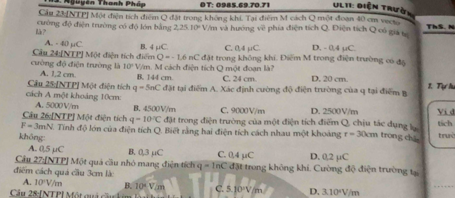 Nguyên Thanh Pháp OT: 0985.69.70.71
Ult1: Điện trườn 
Cầu 23:[NTP] Một điện tích điểm Q đặt trong không khí. Tại điểm M cách Q một đoạn 40 cm vecto ThS. N
cường độ điện trường có độ lớn bằng 2 25.10^6 V/m và hướng về phía điện tích Q. Điện tích Q có giả tr
là?
A. - 40 μC. B. 4 μC. C. 0,4 μC. D. - 0,4 µC.
Câu 24:[NTP] Một điện tích điểm Q=-1,6nC đặt trong không khí. Điểm M trong điện trường có độ
cường độ điện trường là 10^5 V/m. M cách điện tích Q một đoạn là?
A. 1,2 cm. B. 144 cm. C. 24 cm. D. 20 cm.
1. Tự lư
Câu 25:[NTP] Một điện tích q=5nC đặt tại điểm A. Xác định cường độ điện trường của q tại điểm B
cách A một khoảng 10cm: Vi d
A. 5000V/m B. 4500V/m C. 9000V/m D. 2500V/m
Câu 26:[NTP] Một điện tích q=10°C đặt trong điện trường của một điện tích điểm Q, chịu tác dụng lự tích
F=3mN J. Tính độ lớn của điện tích Q. Biết rằng hai điện tích cách nhau một khoảng r=30cm trong châc trưò
không:
A. 0,5 µC B. 0,3 μC C. 0,4 μC D. 0,2 µC
Câu 27:[NTP] Một quả cầu nhỏ mang điện tích q=ln C đặt trong không khí. Cường độ điện trường tại
điểm cách quả cầu 3cm là:
A. 10^5V/m
B. 10^4V/m C. 5.10^3V/m D. 3.10^4V/m
Câu 28:[NTP] Một quả cầu kim