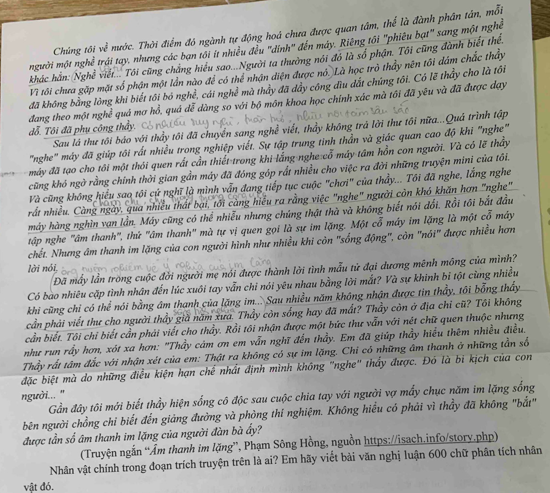 Chúng tôi về nước. Thời điểm đó ngành tự động hoá chưa được quan tâm, thế là đành phân tán, mỗi
mgười một nghề trái tay, nhưng các bạn tôi ít nhiều đều "dính" đến máy. Riêng tôi "phiêu bạt" sang một nghề
khác hắn: Nghề viết... Tôi cũng chẳng hiểu sao...Người ta thường nói đó là số phận. Tôi cũng đành biết thến
Vì tôi chưa gặp mặt số phận một lần nào để có thể nhận diện được nó. Là học trò thầy nên tôi dám chắc thầy
đã không bằng lòng khi biết tôi bỏ nghề, cái nghề mà thầy đã dầy công đìu dắt chúng tôi. Có lẽ thầy cho là tôi
đang theo một nghề quá mơ hồ, quá dễ dàng so với bộ môn khoa học chính xác mà tôi đã yêu và đã được dạy
đỗ. Tôi đã phụ công thầy.
Sau lá thư tôi báo với thầy tôi đã chuyển sang nghề viết, thầy không trả lời thư tôi nữa...Quá trình tập
"nghe" máy đã giúp tôi rất nhiều trong nghiệp viết. Sự tập trung tinh thần và giác quan cao độ khi "nghe"
máy đã tạo cho tôi một thói quen rất cần thiết trong khi lắng nghe cỗ máy tâm hồn con người. Và có lẽ thầy
cũng khó ngờ rằng chính thời gian gần máy đã đóng góp rất nhiều cho việc ra đời những truyện mini của tôi.
Và cũng không hiểu sao tôi cứ nghĩ là mình vẫn đang tiếp tục cuộc "chơi" của thầy... Tôi đã nghe, lắng nghe
rất nhiều. Càng ngày, qua nhiều thất bại, tối càng hiểu ra rằng việc "nghe" người còn khó khăn hơn "nghe"
máy hàng nghìn vạn lần. Máy cũng có thể nhiễu nhưng chúng thật thà và không biết nói dối. Rồi tôi bắt đầu
tập nghe "âm thanh", thứ "âm thanh" mà tự vị quen gọi là sự im lặng. Một cỗ máy im lặng là một cỗ máy
chết. Nhưng âm thanh im lặng của con người hình như nhiều khi còn "sống động", còn "nói" được nhiều hơn
lời nói,
Đã mấy lần trong cuộc đời người mẹ nói được thành lời tình mẫu tử đại dương mênh mông của mình?
Có bào nhiêu cặp tình nhân đến lúc xuôi tay vẫn chỉ nói yêu nhau bằng lời mắt? Và sự khinh bi tột cùng nhiều
khi cũng chỉ có thể nói bằng âm thanh của lặng im... Sau nhiều năm không nhận được tin thầy, tôi bỗng thấy
cần phải viết thư cho người thầy già năm xưa. Thầy còn sống hay đã mất? Thầy còn ở địa chỉ cũ? Tôi không
cần biết. Tôi chi biết cần phải viết cho thầy. Rồi tôi nhận được một bức thư vẫn với nét chữ quen thuộc nhưng
như run rầy hơn, xót xa hơn: "Thầy cảm ơn em vẫn nghĩ đến thầy. Em đã giúp thầy hiểu thêm nhiều điều.
Thầy rất tâm đắc với nhận xét của em: Thật ra không có sự im lặng. Chi có những âm thanh ở những tần số
đặc biệt mà do những điều kiện hạn chế nhất định mình không "nghe" thấy được. Đó là bi kịch của con
người... ''
Gần đây tôi mới biết thầy hiện sống cô độc sau cuộc chia tay với người vợ mấy chục năm im lặng sống
bên người chồng chi biết đến giảng đường và phòng thí nghiệm. Không hiểu có phải vì thầy đã không "bắt"
được tần số âm thanh im lặng của người đàn bà ấy?
(Truyện ngắn “Âm thanh im lặng”, Phạm Sông Hồng, nguồn https://isach.info/story.php)
Nhân vật chính trong đoạn trích truyện trên là ai? Em hãy viết bài văn nghị luận 600 chữ phân tích nhân
vật đó.