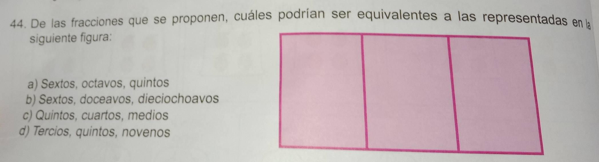 De las fracciones que se proponen, cuáles podrían ser equivalentes a las representadas en la
siguiente figura:
a) Sextos, octavos, quintos
b) Sextos, doceavos, dieciochoavos
c) Quintos, cuartos, medios
d) Tercios, quintos, novenos