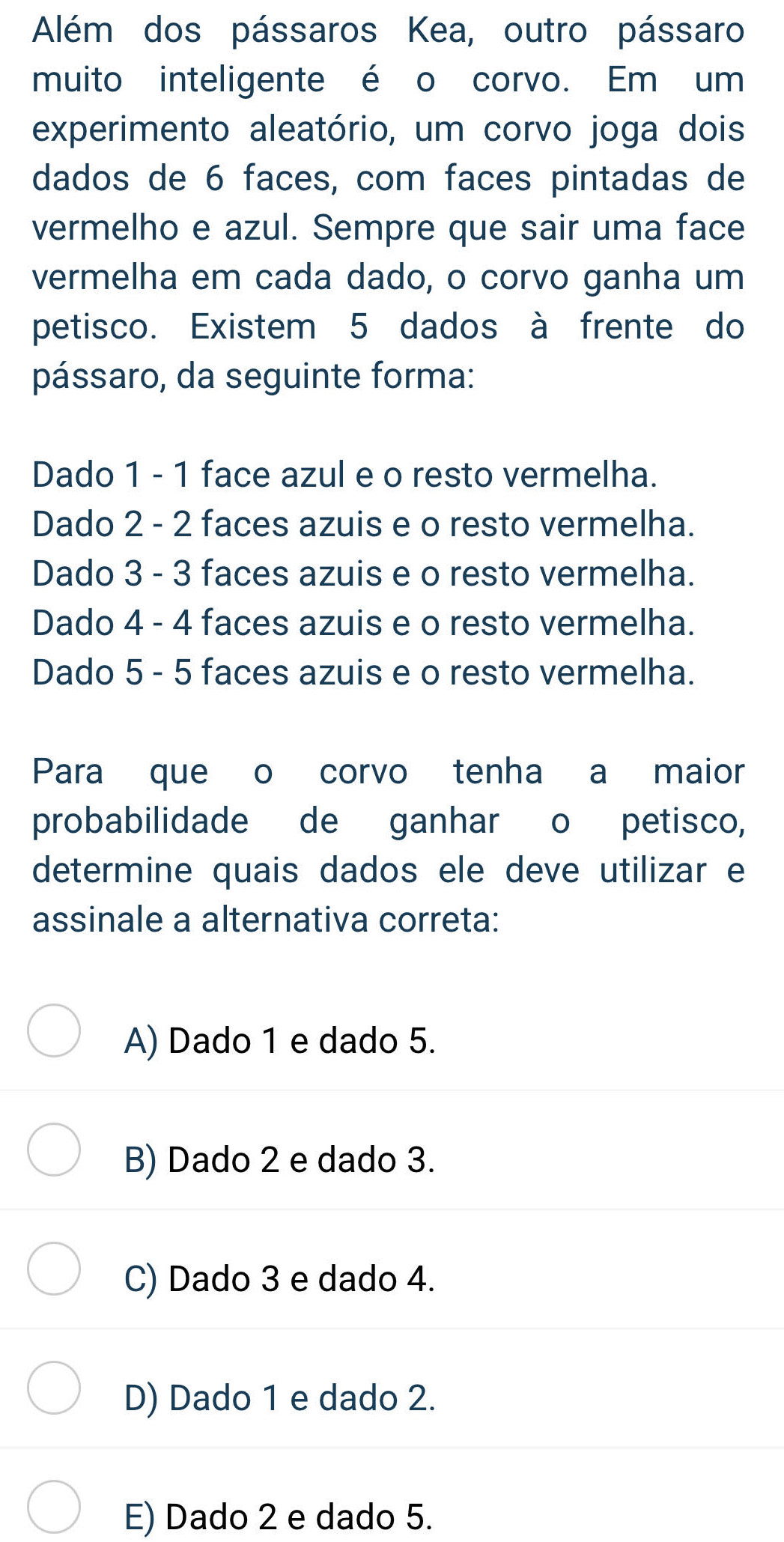 Além dos pássaros Kea, outro pássaro
muito inteligente é o corvo. Em um
experimento aleatório, um corvo joga dois
dados de 6 faces, com faces pintadas de
vermelho e azul. Sempre que sair uma face
vermelha em cada dado, o corvo ganha um
petisco. Existem 5 dados à frente do
pássaro, da seguinte forma:
Dado 1 - 1 face azul e o resto vermelha.
Dado 2 - 2 faces azuis e o resto vermelha.
Dado 3 - 3 faces azuis e o resto vermelha.
Dado 4 - 4 faces azuis e o resto vermelha.
Dado 5 - 5 faces azuis e o resto vermelha.
Para que o corvo tenha a maior
probabilidade de ganhar o petisco,
determine quais dados ele deve utilizar e
assinale a alternativa correta:
A) Dado 1 e dado 5.
B) Dado 2 e dado 3.
C) Dado 3 e dado 4.
D) Dado 1 e dado 2.
E) Dado 2 e dado 5.