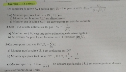 (8 noints) 
On considère la suite (U_n) définie par U_0=1 et pour n∈ IN:U_min=frac U_a(1+sqrt(U_a))^2
1-a) Montrer que pour tout n∈ IN, U_n>0
b) Montrer que la suite (U_n) est décroissante 
c) Montrer que la suite (U_a) est convergente est calculer sa limite 
2-Soit f V_n) la suite définie sur IN par : V_n=frac 1sqrt(U_n)
a) Montrer que (V_n) est une suite arithmétique de raison égale à l 
b) En déduire V_n puis U_n en fonction de n et retrouver limlimits _nto ∈fty U_n
3-On pose pour tout n∈ IN^*, S_n=sumlimits _(i=0)^*U_i
a) Montrer que la suite (S_n) est croissante sur IN°
b) Montrer que pour tout n∈ IN^*, 0≤ U, ≤  1/n - 1/n+1 
c) Montrer que : S_n≤ 2- 1/n+1  En déduire que la suite (S_n) est convergente et donner 
un encadrement de sa limite