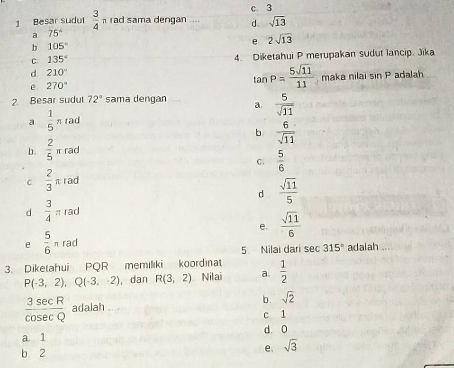 c. 3
1 Besar sudul  3/4 π rad sama dengan .... d. sqrt(13)
a 75°
b 105°
e 2sqrt(13)
C. 135° 4. Diketahui P merupakan sudut lancip. Jika
d 210°
tan P= 5sqrt(11)/11 
e 270° maka nilai sin P adalah
2 Besar sudut 72° sama dengan
a.  5/sqrt(11) 
a  1/5 π rad
b  6/sqrt(11) 
b.  2/5 π rad
C.  5/6 
C  2/3 π rad
d  sqrt(11)/5 
d  3/4 π rad
e.  sqrt(11)/6 
e  5/6 π rad
5 Nilai dari sec 315° adalah ....
3. Diketahui PQR memilıki koordinat
P(-3,2), Q(-3,-2) , dan R(3,2) a Nilai a.  1/2 
 3sec R/cos ecQ  adalah ....
b. sqrt(2)
c 1
d. 0
a 1
b 2
e. sqrt(3)