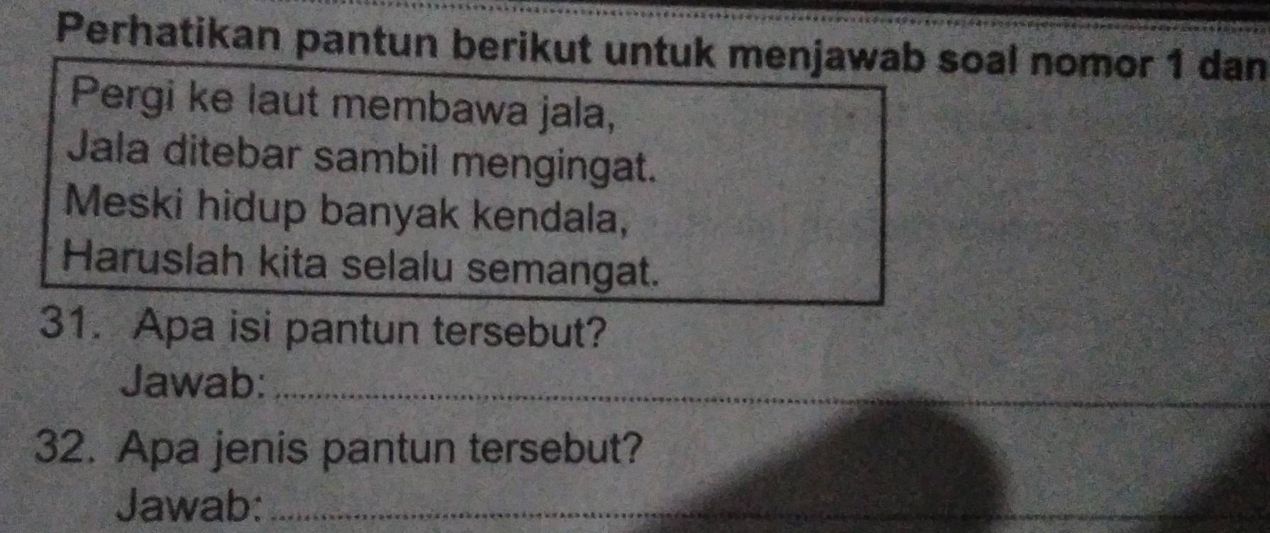 Perhatikan pantun berikut untuk menjawab soal nomor 1 dan 
Pergi ke laut membawa jala, 
Jala ditebar sambil mengingat. 
Meski hidup banyak kendala, 
Haruslah kita selalu semangat. 
31. Apa isi pantun tersebut? 
Jawab:_ 
_ 
32. Apa jenis pantun tersebut? 
Jawab:_ 
_