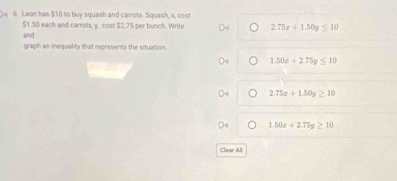 Leon has $10 to buy squash and carrots. Squash, x, cost
$1.50 each and carrots, y, cost $2.75 per bunch. Write 2.75x+1.50y≤ 10
and
graph an inequality that represents the situation.
1.50x+2.75y≤ 10
2.75x+1.50y≥ 10
1.50x+2.75y≥ 10
Clear All