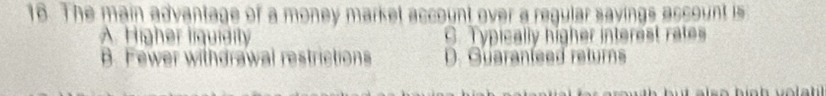The main advantage of a money market account over a regular sayings account is
A. Higher liquidity C. Typically higher interest rates
B. Fewer withdrawal restrictions D. Guaranleed returns