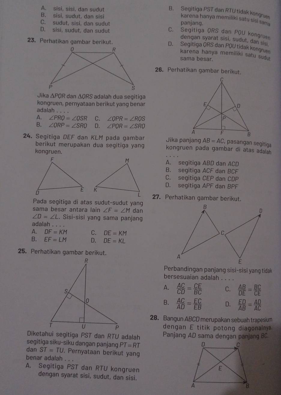 A. sisi, sisi, dan sudut
B. Segitiga PST dan RTU tidak kongruen
B. sisi, sudut, dan sisi panjang.
karena hanya memiliki satu sisi sama
C. sudut, sisi, dan sudut
D. sisi, sudut, dan sudut
C. Segitiga QRS dan PQU kongruen
dengan syarat sisi, sudut, dan sisi.
23. Perhatikan gambar berikut.
D. Segitiga QRS dan PQU tidak kongruen
karena hanya memiliki satu sudut
sama besar.
26. Perhatikan gambar berikut.
Jika △ PQR dan △ QRS adalah dua segitiga
kongruen, pernyataan berikut yang benar 
adalah
A. ∠ PRQ=∠ QSR C. ∠ QPR=∠ RQS
B. ∠ QRP=∠ SRQ D. ∠ PQR=∠ SRQ
24. Segitiga DEF dan KLM pada gambar Jika panjang AB=AC , pasangan segitiga
berikut merupakan dua segitiga yang kongruen pada gambar di atas adalah
kongruen.
A. segitiga ABD dan ACD
B. segitiga ACF dan BCF
C. segitiga CEP dan CDP
D. segitiga APF dan BPF
 
27. Perhatikan gambar berikut.
Pada segitiga di atas sudut-sudut yang
B
sama besar antara lain ∠ F=∠ M dan D
∠ D=∠ L. Sisi-sisi yang sama panjang
adalah
A. DF=KM C. DE=KM C
B. EF=LM D. DE=KL
25. Perhatikan gambar berikut.
A
E
Perbandingan panjang sisi-sisi yang tidak
bersesuaian adalah . . . .
A.  AC/CD = CE/BC  C.  AB/DE = BC/CE 
B.  AC/AD = EC/EB  D.  ED/AB = AD/AC 
28. Bangun ABCD merupakan sebuah trapesium
dengan E titik potong diagonalnya.
Diketahui segitiga PST dan RTU adalah Panjang AD sama dengan panjang BC
segitiga siku-siku dangan panjang PT=RT
dan ST=TU. Pernyataan berikut yang
benar adalah . . .
A. Segitiga PST dan RTU kongruen
dengan syarat sisi, sudut, dan sisi.