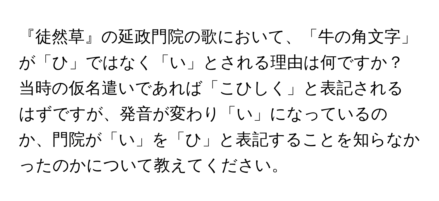 『徒然草』の延政門院の歌において、「牛の角文字」が「ひ」ではなく「い」とされる理由は何ですか？当時の仮名遣いであれば「こひしく」と表記されるはずですが、発音が変わり「い」になっているのか、門院が「い」を「ひ」と表記することを知らなかったのかについて教えてください。