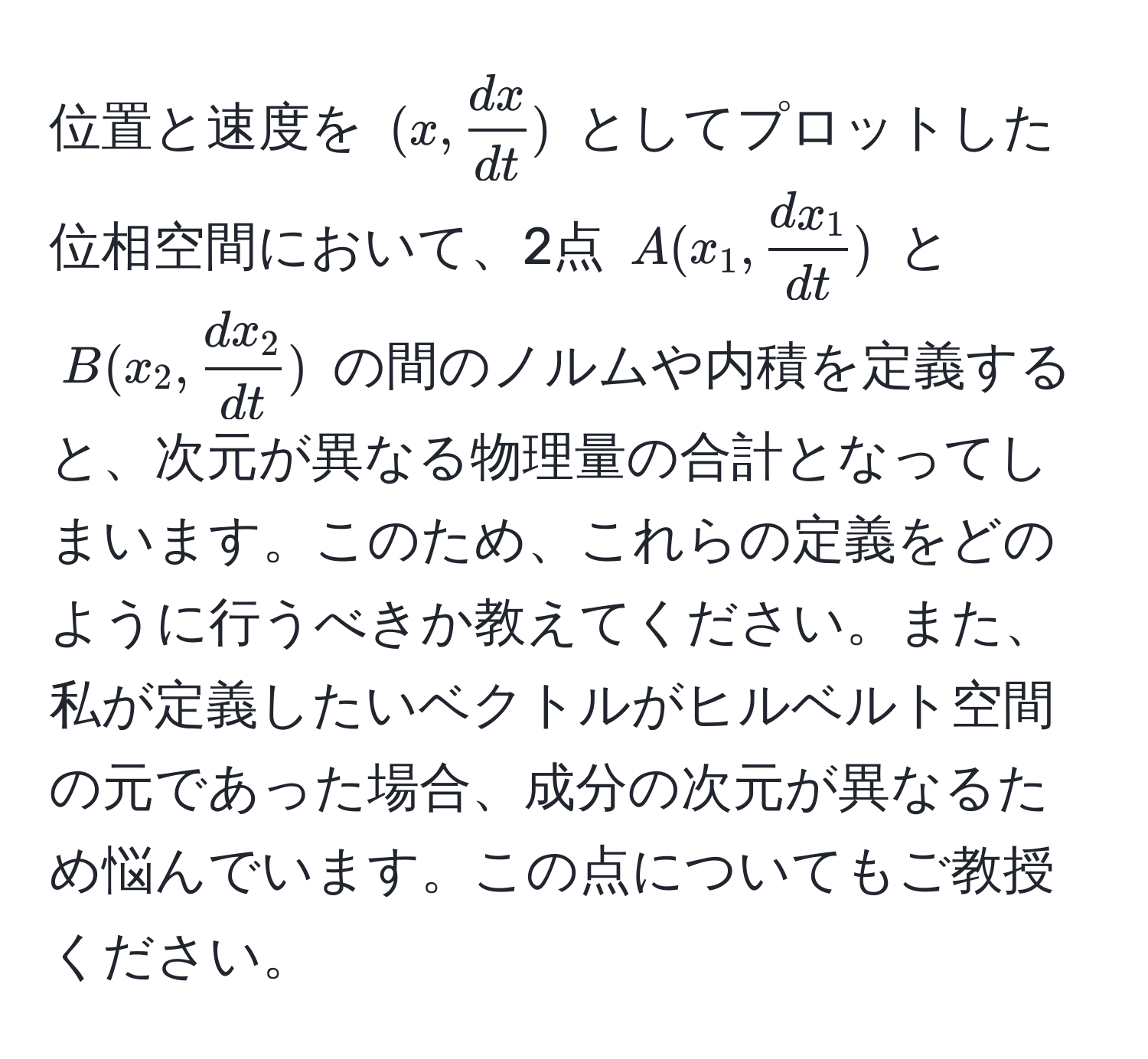 位置と速度を $(x,  dx/dt )$ としてプロットした位相空間において、2点 $A(x_1,  dx_1/dt )$ と $B(x_2,  dx_2/dt )$ の間のノルムや内積を定義すると、次元が異なる物理量の合計となってしまいます。このため、これらの定義をどのように行うべきか教えてください。また、私が定義したいベクトルがヒルベルト空間の元であった場合、成分の次元が異なるため悩んでいます。この点についてもご教授ください。