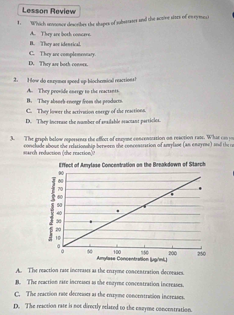 Lesson Review
I. Which sentence describes the shapes of substrates and the active sites of enzymes?
A. They are both concave.
B. They are identical.
C. They are complementary.
D. They are both convex.
2. How do enzymes speed up biochemical reactions?
A. They provide energy to the reactants.
B. They absorb energy from the products.
C. They lower the activation energy of the reactions.
D. They increase the number of available reactant particles.
3. The graph below represents the effect of enzyme concentration on reaction rate. What can you
conclude about the relationship between the concentration of amylase (an enzyme) and the ra
starch reduction (the reaction)?
A. The reaction rate increases as the enzyme concentration decreases.
B. The reaction rate increases as the enzyme concentration increases.
C. The reaction rate decreases as the enzyme concentration increases.
D. The reaction rate is not directly related to the enzyme concentration.