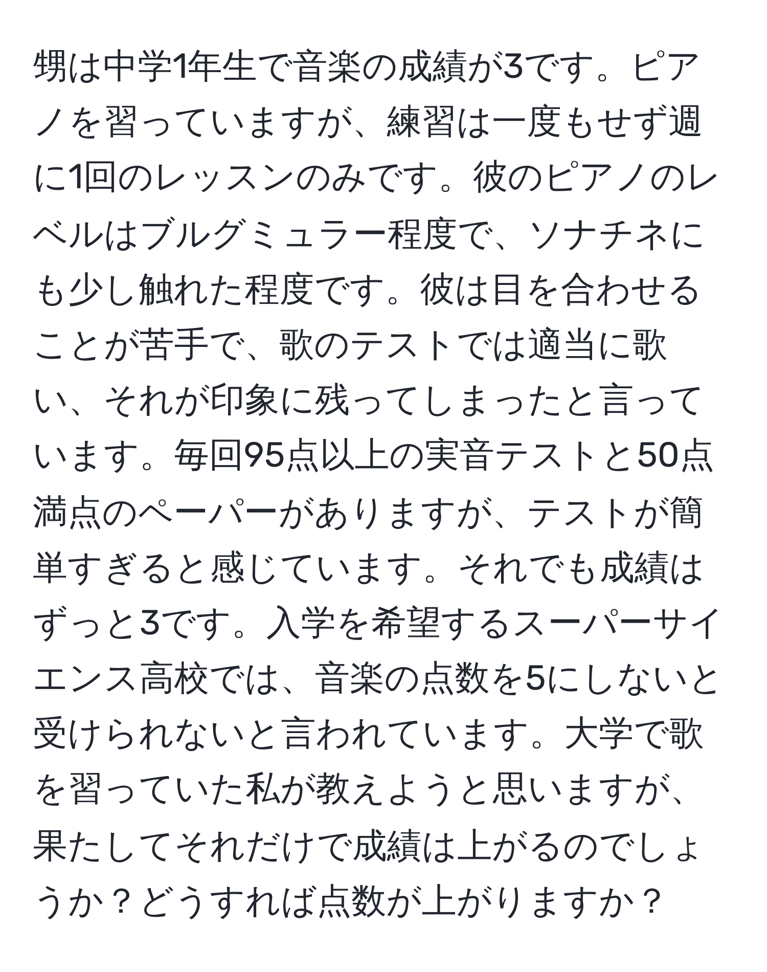 甥は中学1年生で音楽の成績が3です。ピアノを習っていますが、練習は一度もせず週に1回のレッスンのみです。彼のピアノのレベルはブルグミュラー程度で、ソナチネにも少し触れた程度です。彼は目を合わせることが苦手で、歌のテストでは適当に歌い、それが印象に残ってしまったと言っています。毎回95点以上の実音テストと50点満点のペーパーがありますが、テストが簡単すぎると感じています。それでも成績はずっと3です。入学を希望するスーパーサイエンス高校では、音楽の点数を5にしないと受けられないと言われています。大学で歌を習っていた私が教えようと思いますが、果たしてそれだけで成績は上がるのでしょうか？どうすれば点数が上がりますか？