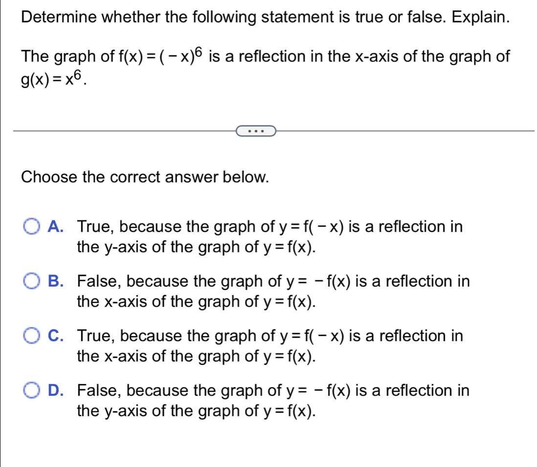 Determine whether the following statement is true or false. Explain.
The graph of f(x)=(-x)^6 is a reflection in the x-axis of the graph of
g(x)=x^6. 
Choose the correct answer below.
A. True, because the graph of y=f(-x) is a reflection in
the y-axis of the graph of y=f(x).
B. False, because the graph of y=-f(x) is a reflection in
the x-axis of the graph of y=f(x).
C. True, because the graph of y=f(-x) is a reflection in
the x-axis of the graph of y=f(x).
D. False, because the graph of y=-f(x) is a reflection in
the y-axis of the graph of y=f(x).