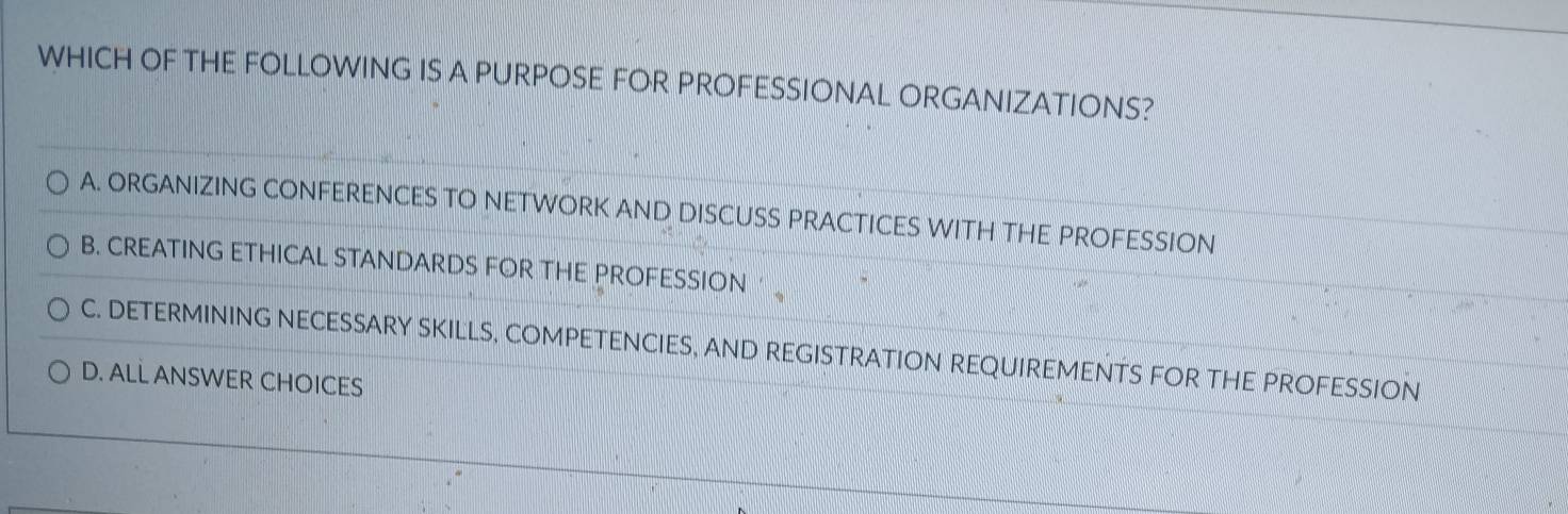 WHICH OF THE FOLLOWING IS A PURPOSE FOR PROFESSIONAL ORGANIZATIONS?
A. ORGANIZING CONFERENCES TO NETWORK AND DISCUSS PRACTICES WITH THE PROFESSION
B. CREATING ETHICAL STANDARDS FOR THE PROFESSION ’
C. DETERMINING NECESSARY SKILLS, COMPETENCIES, AND REGISTRATION REQUIREMENTS FOR THE PROFESSION
D. ALL ANSWER CHOICES