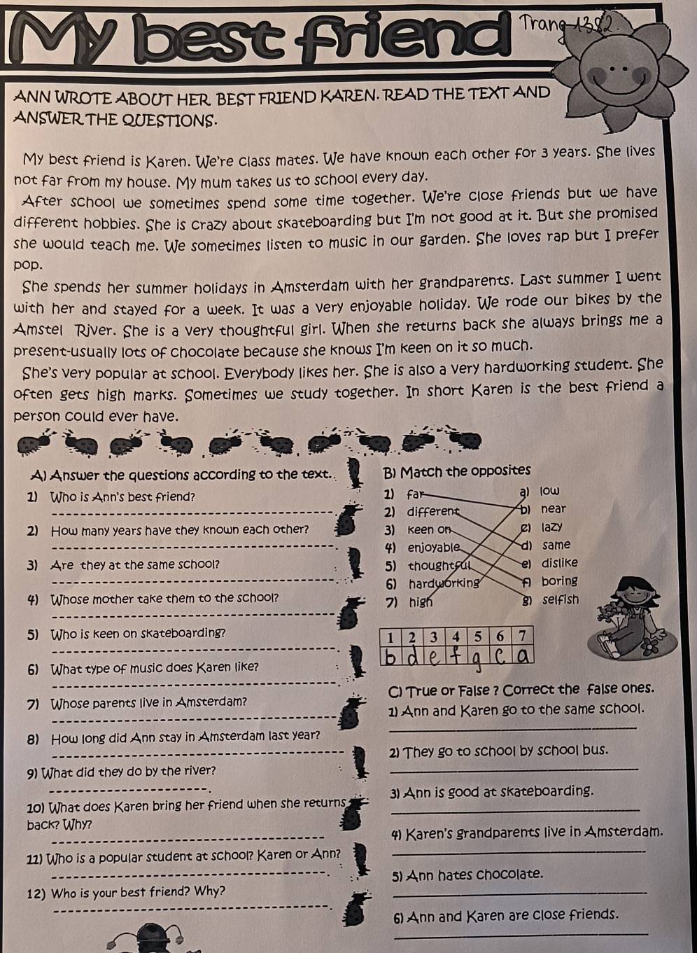 My best frien  
ANN WROTE ABOUT HER BEST FRIEND KAREN. READ THE TEXT AND
ANSWER THE QUESTIONS.
My best friend is Karen. We're class mates. We have known each other for 3 years. She lives
not far from my house. My mum takes us to school every day.
After school we sometimes spend some time together. We're close friends but we have
different hobbies. She is crazy about skateboarding but I'm not good at it. But she promised
she would teach me. We sometimes listen to music in our garden. She loves rap but I prefer
pop.
She spends her summer holidays in Amsterdam with her grandparents. Last summer I went
with her and stayed for a week. It was a very enjoyable holiday. We rode our bikes by the
Amstel River. She is a very thoughtful girl. When she returns back she always brings me a
present-usually lots of chocolate because she knows I'm keen on it so much.
She's very popular at school. Everybody likes her. She is also a very hardworking student. She
often gets high marks. Sometimes we study together. In short Karen is the best friend a
person could ever have.
A) Answer the questions according to the text. B) Match the opposites
1) Who is Ann's best friend? 1) far
g) low
_
2) different b) near
2) How many years have they known each other? 3) Keen on c) lazy
_
4) enjoyable d) same
3) Are they at the same school? 5)thoughtful e) dislike
_6) hardworking A boring
_
4) Whose mother take them to the school? 7) high g) selfish
_
_
5) Who is keen on skateboarding? 
_
6) What type of music does Karen like?
C) True or False ? Correct the false ones.
_
7) Whose parents live in Amsterdam?
1) Ann and Karen go to the same school.
8) How long did Ann stay in Amsterdam last year?
_
_
_2) They go to school by school bus.
_
9) What did they do by the river?
10) What does Karen bring her friend when she returns 3) Ann is good at skateboarding.
back? Why?
_4) Karen's grandparents live in Amsterdam.
_
11) Who is a popular student at school? Karen or Ann?_
5) Ann hates chocolate.
_
12) Who is your best friend? Why?
_
6) Ann and Karen are close friends.
_