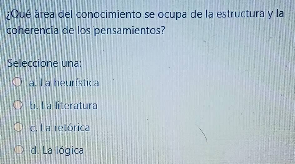 ¿Qué área del conocimiento se ocupa de la estructura y la
coherencia de los pensamientos?
Seleccione una:
a. La heurística
b. La literatura
c. La retórica
d. La lógica