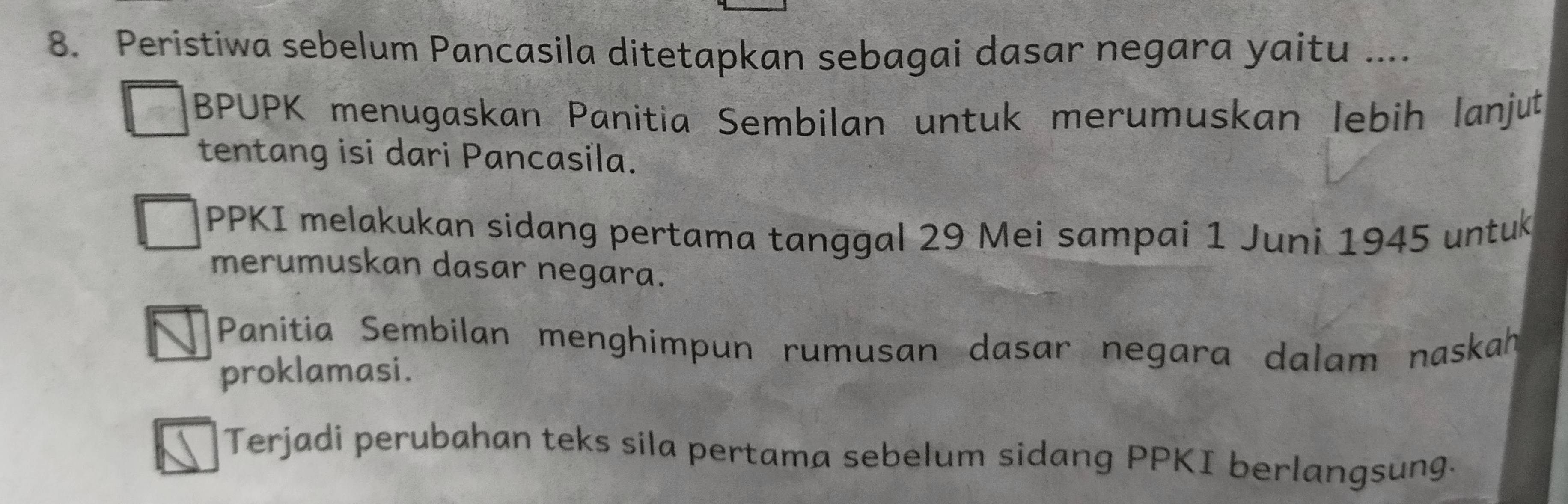 Peristiwa sebelum Pancasila ditetapkan sebagai dasar negara yaitu ....
BPUPK menugaskan Panitia Sembilan untuk merumuskan lebih lanjut
tentang isi dari Pancasila.
PPKI melakukan sidang pertama tanggal 29 Mei sampai 1 Juni 1945 untuk
merumuskan dasar negara.
Panitia Sembilan menghimpun rumusan dasar negara dalam naskah
proklamasi.
Terjadi perubahan teks sila pertama sebelum sidang PPKI berlangsung.