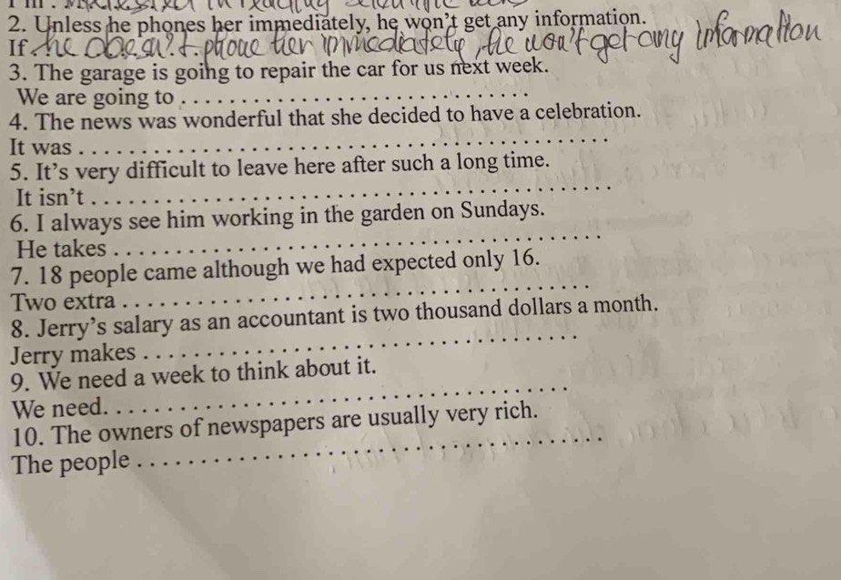 Unless he phones her immediately, he won’t get any information. 
If. 
3. The garage is going to repair the car for us next week. 
We are going to 
_ 
4. The news was wonderful that she decided to have a celebration. 
It was 
_ 
5. It’s very difficult to leave here after such a long time. 
It isn’t 
_ 
_ 
6. I always see him working in the garden on Sundays. 
He takes 
_ 
7. 18 people came although we had expected only 16. 
Two extra 
8. Jerry’s salary as an accountant is two thousand dollars a month. 
Jerry makes 
_ 
_ 
9. We need a week to think about it. 
We need. 
_ 
10. The owners of newspapers are usually very rich. 
The people