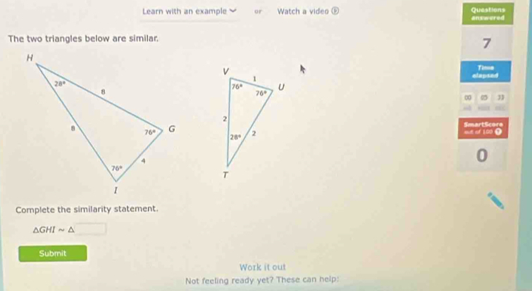 Learn with an example or Watch a video overline CP Questions
answered
The two triangles below are similar.
7
Tine
elapsed
∞ 95
sut of 100 Ω SmartScore
0
Complete the similarity statement.
△ GHIsim △
Submit
Work it out
Not feeling ready yet? These can help: