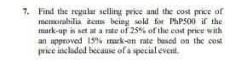 Find the regular selling price and the cost price of 
memorabilia items being sold for PhP500 if the 
mark-up is set at a rate of 25% of the cost price with 
an approved 15° mark-on rate based on the cost 
price included because of a special event.