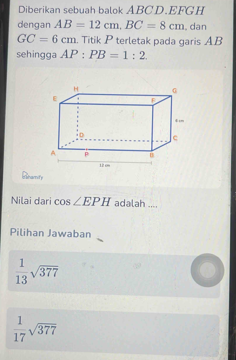 Diberikan sebuah balok ABCD. EFGH
dengan AB=12cm, BC=8cm , dan
GC=6cm. Titik P terletak pada garis AB
sehingga AP:PB=1:2. 
dahamify
Nilai dari cos ∠ EPH adalah ....
Pilihan Jawaban
 1/13 sqrt(377)
 1/17 sqrt(377)