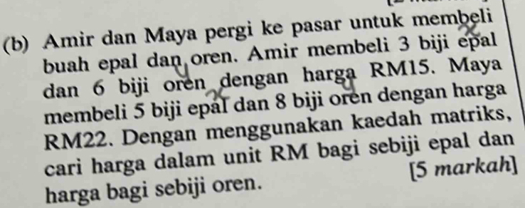 Amir dan Maya pergi ke pasar untuk membeli 
buah epal dan oren. Amir membeli 3 biji epal 
dan 6 biji oren dengan harga RM15. Maya 
membeli 5 biji epal dan 8 biji oren dengan harga
RM22. Dengan menggunakan kaedah matriks, 
cari harga dalam unit RM bagi sebiji epal dan 
harga bagi sebiji oren. [5 markah]