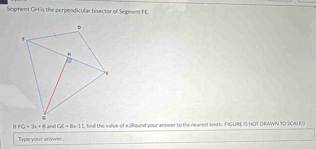 Segment GH is the perpendicular bisector of Segment FE. 
If FG=3x+8 and GE=8x-11 , find the value of x.(Round your answer to the nearest tenth. FIGURE IS NOT DRAWN TO SCALE!) 
Type your answer...