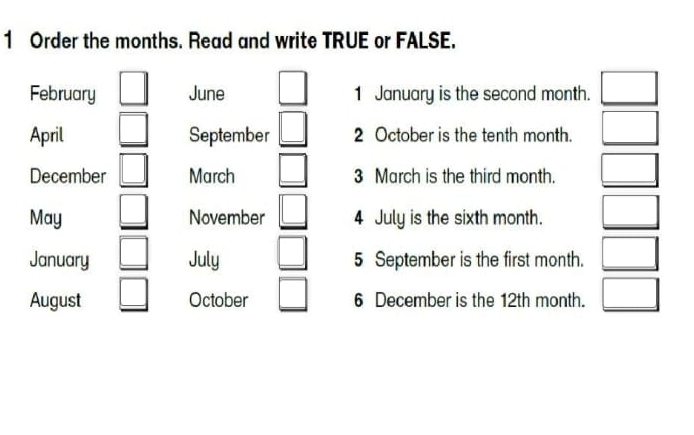 Order the months. Read and write TRUE or FALSE. 
February □ June □ 1 January is the second month. □ 
April □ September □ 2 October is the tenth month. □ 
December □ March □ 3 March is the third month. □ 
May _ □  November _ □  4 July is the sixth month. □ 
January □ July □ 5 September is the first month. □ 
August □ October □ 6 December is the 12th month. □